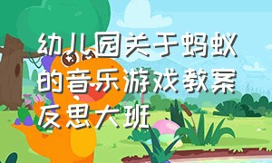 幼儿园关于蚂蚁的音乐游戏教案反思大班