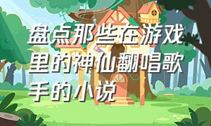 盘点那些在游戏里的神仙翻唱歌手的小说