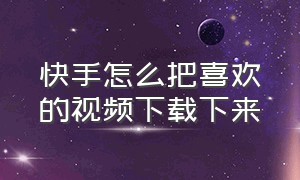 快手怎么把喜欢的视频下载下来（自己的快手视频怎么下载到本地）