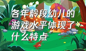 各年龄段幼儿的游戏水平体现了什么特点