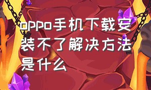 oppo手机下载安装不了解决方法是什么