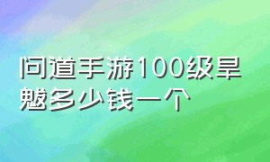 问道手游100级旱魃多少钱一个（问道手游血婴等级可以超过真身吗）