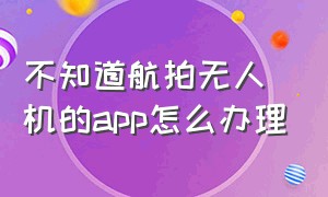 不知道航拍无人机的app怎么办理