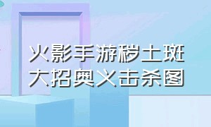 火影手游秽土斑大招奥义击杀图（火影忍者手游秽土斑奥义图怎么打）