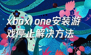 xbox one安装游戏停止解决方法