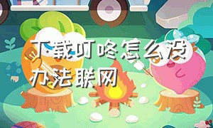 下载叮咚怎么没办法联网（叮咚音箱怎么下载app联网）