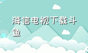 海信电视下载斗鱼（海信电视为什么不能下载斗鱼）