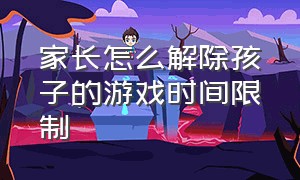 家长怎么解除孩子的游戏时间限制