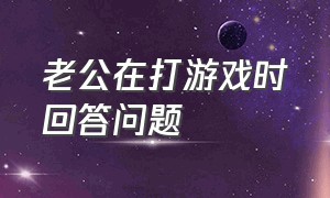 老公在打游戏时回答问题（老公在打游戏时回答问题什么意思）