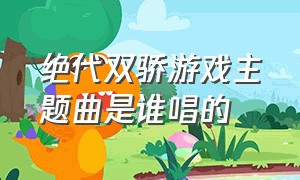 绝代双骄游戏主题曲是谁唱的（绝代双骄新版主题曲片头曲演唱）