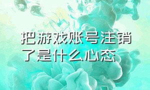 把游戏账号注销了是什么心态