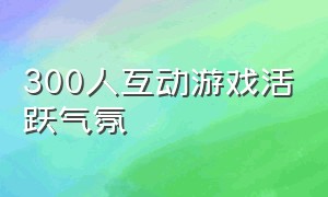 300人互动游戏活跃气氛（300人的互动游戏）