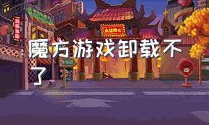 魔方游戏卸载不了（魔方游戏卸载不了怎么回事）