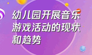 幼儿园开展音乐游戏活动的现状和趋势