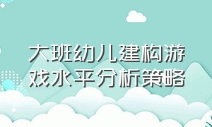 大班幼儿建构游戏水平分析策略