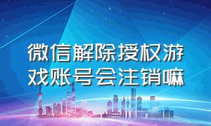 微信解除授权游戏账号会注销嘛