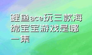 鲤鱼ace玩三款海绵宝宝游戏是哪一集