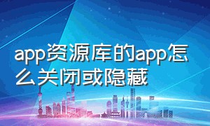 app资源库的app怎么关闭或隐藏（app资源库怎么关闭或隐藏软件功能）