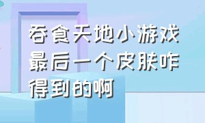 吞食天地小游戏最后一个皮肤咋得到的啊（吞食天地小游戏抖音入口）