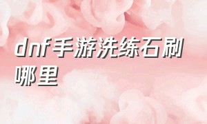 dnf手游洗练石刷哪里（dnf手游中刷到的材料怎么弄）