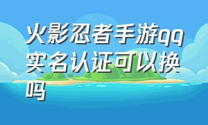 火影忍者手游qq实名认证可以换吗（火影忍者手游可以换绑qq么）