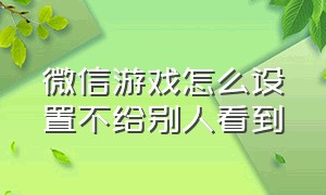 微信游戏怎么设置不给别人看到（怎样设置微信游戏不能让别人看见）