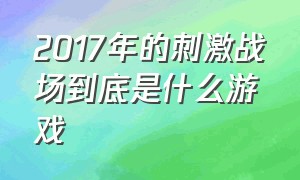 2017年的刺激战场到底是什么游戏