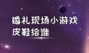 婚礼现场小游戏皮鞋给谁