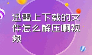 迅雷上下载的文件怎么解压啊视频（手机迅雷上下载的文件怎么解压啊）