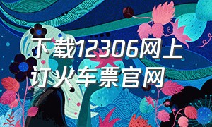 下载12306网上订火车票官网（下载12306怎么在网上购买火车票）