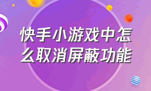 快手小游戏中怎么取消屏蔽功能（快手小游戏破解）