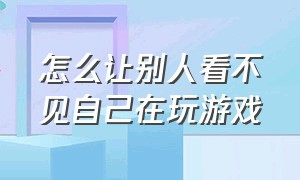 怎么让别人看不见自己在玩游戏（怎么让别人看到自己玩游戏的界面）