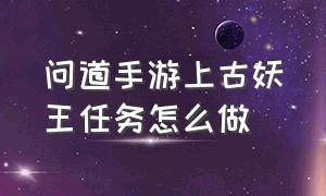 问道手游上古妖王任务怎么做（问道手游上古妖王任务怎么做视频）