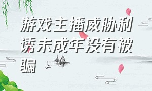 游戏主播威胁利诱未成年没有被骗