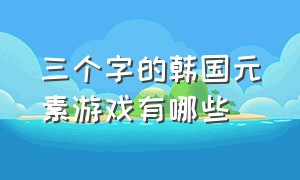 三个字的韩国元素游戏有哪些（韩国游戏排行榜前十名有哪些）