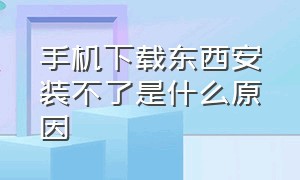 手机下载东西安装不了是什么原因（手机下载东西不能安装怎么办）