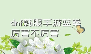 dnf韩服手游蓝拳厉害不厉害