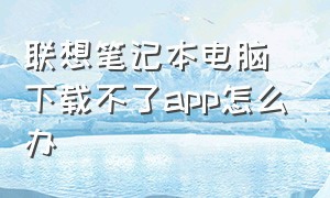 联想笔记本电脑下载不了app怎么办