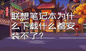 联想笔记本为什么下载什么都安装不了?（联想电脑下载软件安装不了怎么办）