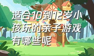 适合10到12岁小孩玩的亲子游戏有哪些呢