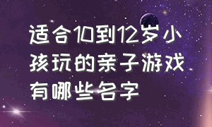 适合10到12岁小孩玩的亲子游戏有哪些名字