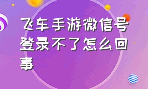 飞车手游微信号登录不了怎么回事