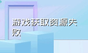 游戏获取资源失败（游戏获取版本信息失败解决办法）