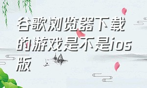 谷歌浏览器下载的游戏是不是ios版