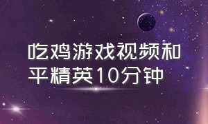 吃鸡游戏视频和平精英10分钟（游戏吃鸡和平精英全程解说）