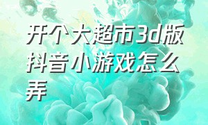 开个大超市3d版抖音小游戏怎么弄（开个大超市3d版抖音小游戏怎么弄出来）