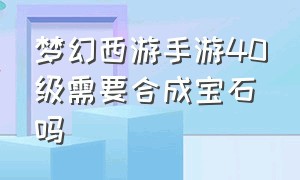 梦幻西游手游40级需要合成宝石吗（梦幻西游手游40级能带多少级宝石）