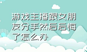 游戏主播跟女朋友分手然后后悔了怎么办