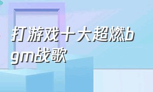 打游戏十大超燃bgm战歌（游戏背景bgm超燃战歌纯音乐）