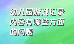 幼儿园游戏记录内容有哪些方面的问题（幼儿园游戏活动记录表及活动内容）